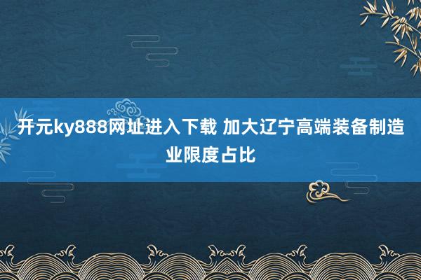 开元ky888网址进入下载 加大辽宁高端装备制造业限度占比