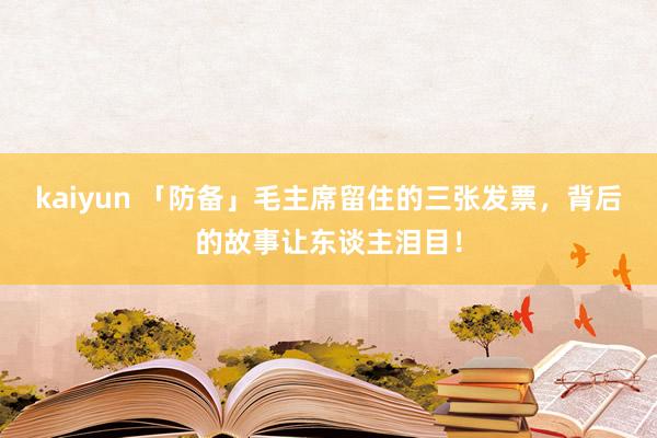 kaiyun 「防备」毛主席留住的三张发票，背后的故事让东谈主泪目！