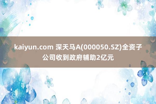 kaiyun.com 深天马A(000050.SZ)全资子公司收到政府辅助2亿元