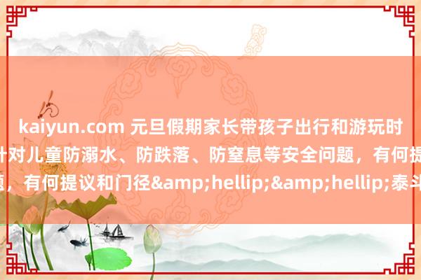 kaiyun.com 元旦假期家长带孩子出行和游玩时，有哪些安全细隐痛项？针对儿童防溺水、防跌落、防窒息等安全问题，有何提议和门径&hellip;&hellip;泰斗解答来啦！