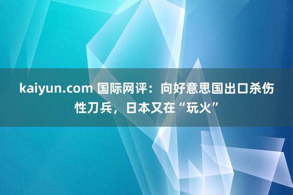 kaiyun.com 国际网评：向好意思国出口杀伤性刀兵，日本又在“玩火”