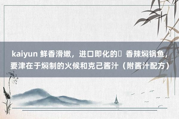 kaiyun 鲜香滑嫩，进口即化的​香辣焖锅鱼，要津在于焖制的火候和克己酱汁（附酱汁配方）