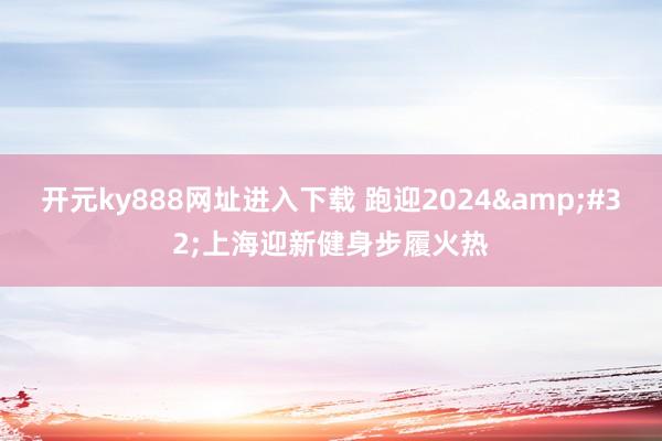 开元ky888网址进入下载 跑迎2024&#32;上海迎新健身步履火热