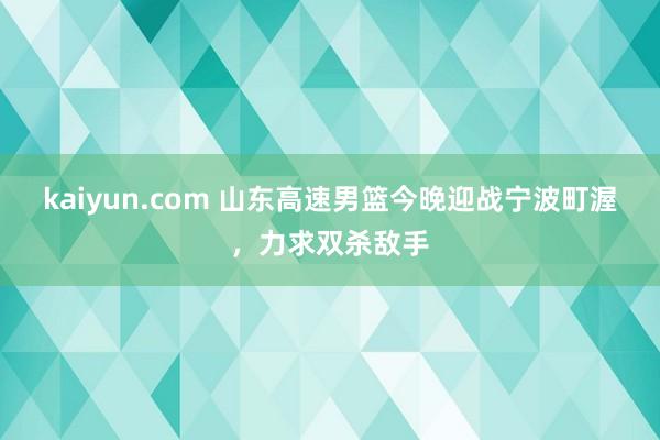 kaiyun.com 山东高速男篮今晚迎战宁波町渥，力求双杀敌手