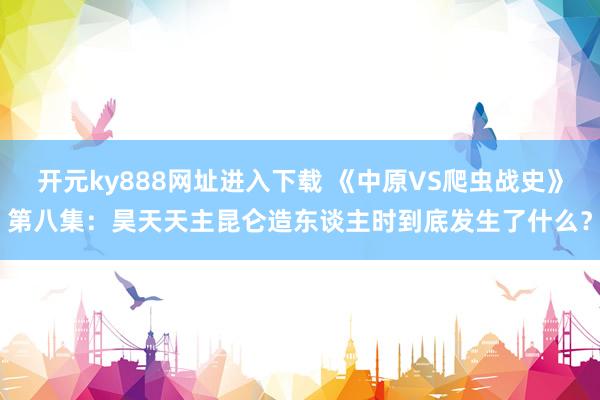 开元ky888网址进入下载 《中原VS爬虫战史》第八集：昊天天主昆仑造东谈主时到底发生了什么？