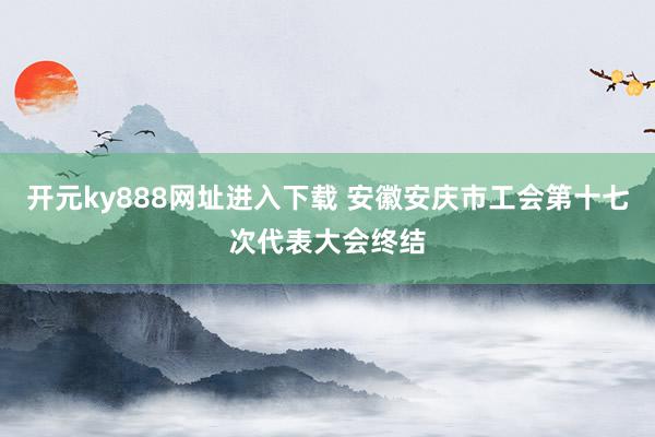 开元ky888网址进入下载 安徽安庆市工会第十七次代表大会终结