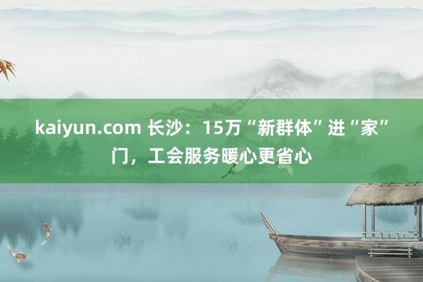 kaiyun.com 长沙：15万“新群体”进“家”门，工会服务暖心更省心