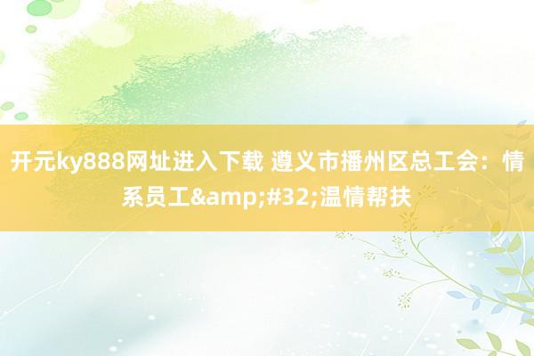 开元ky888网址进入下载 遵义市播州区总工会：情系员工&#32;温情帮扶