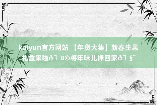 kaiyun官方网站 【年货大集】新春生果礼盒来啦🤩将年味儿捧回家🧨