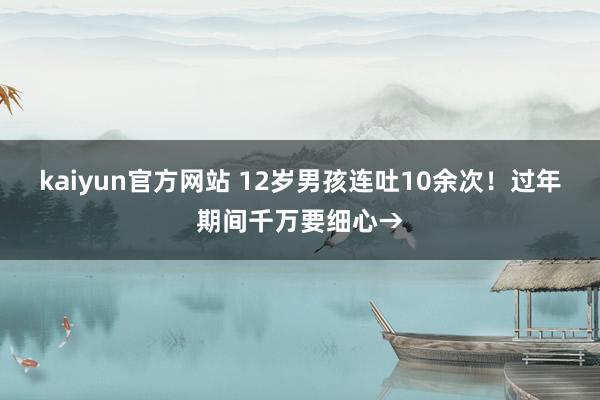 kaiyun官方网站 12岁男孩连吐10余次！过年期间千万要细心→