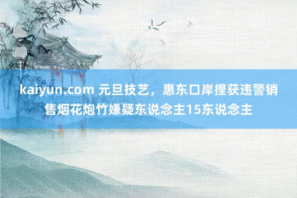 kaiyun.com 元旦技艺，惠东口岸捏获违警销售烟花炮竹嫌疑东说念主15东说念主