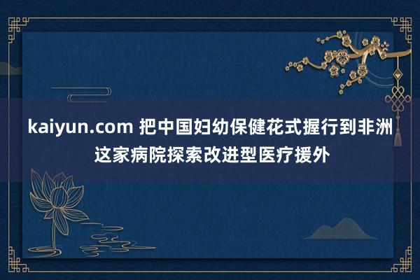 kaiyun.com 把中国妇幼保健花式握行到非洲 这家病院探索改进型医疗援外