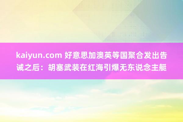 kaiyun.com 好意思加澳英等国聚合发出告诫之后：胡塞武装在红海引爆无东说念主艇