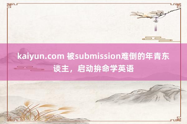 kaiyun.com 被submission难倒的年青东谈主，启动拚命学英语