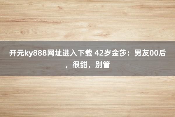 开元ky888网址进入下载 42岁金莎：男友00后，很甜，别管