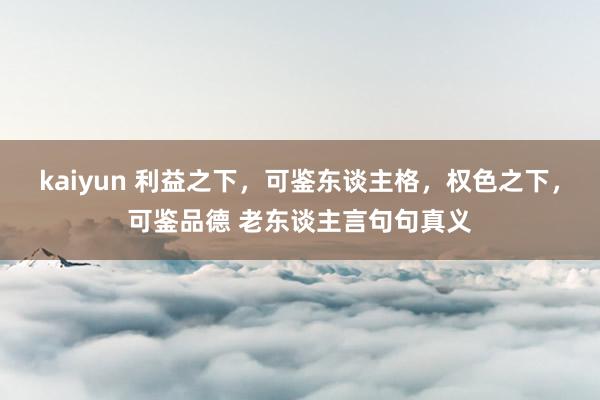 kaiyun 利益之下，可鉴东谈主格，权色之下，可鉴品德 老东谈主言句句真义