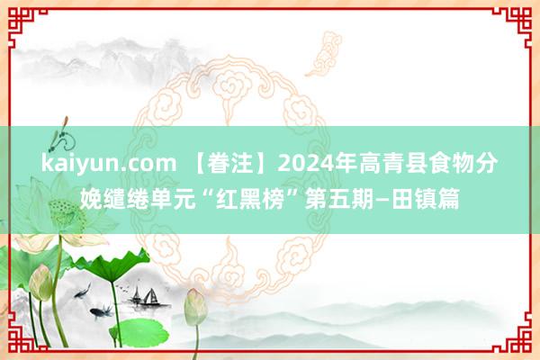 kaiyun.com 【眷注】2024年高青县食物分娩缱绻单元“红黑榜”第五期—田镇篇