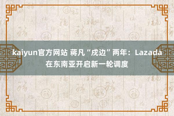 kaiyun官方网站 蒋凡“戍边”两年：Lazada在东南亚开启新一轮调度