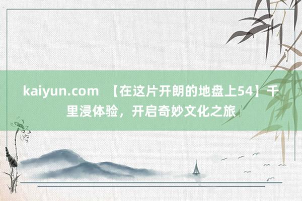 kaiyun.com  【在这片开朗的地盘上54】千里浸体验，开启奇妙文化之旅