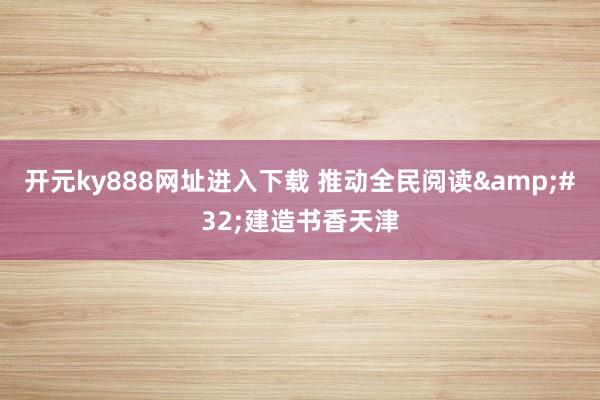 开元ky888网址进入下载 推动全民阅读&#32;建造书香天津