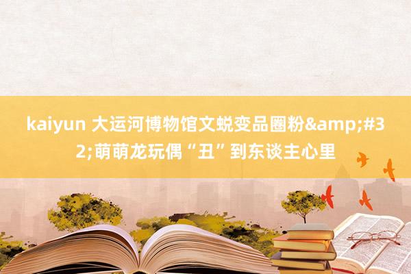 kaiyun 大运河博物馆文蜕变品圈粉&#32;萌萌龙玩偶“丑”到东谈主心里