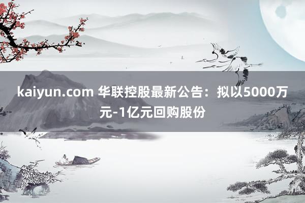 kaiyun.com 华联控股最新公告：拟以5000万元-1亿元回购股份