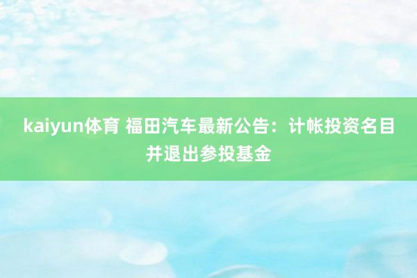 kaiyun体育 福田汽车最新公告：计帐投资名目并退出参投基金