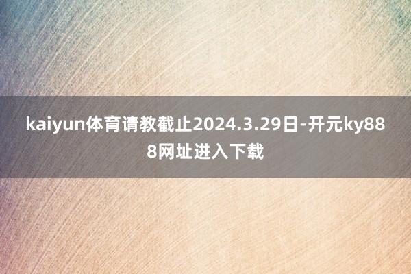 kaiyun体育请教截止2024.3.29日-开元ky888网址进入下载