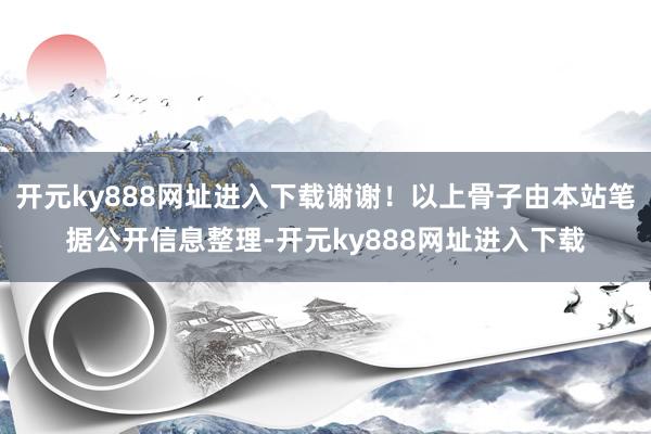 开元ky888网址进入下载谢谢！以上骨子由本站笔据公开信息整理-开元ky888网址进入下载