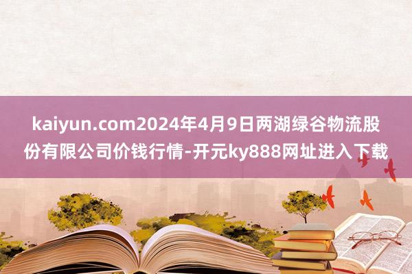 kaiyun.com2024年4月9日两湖绿谷物流股份有限公司价钱行情-开元ky888网址进入下载