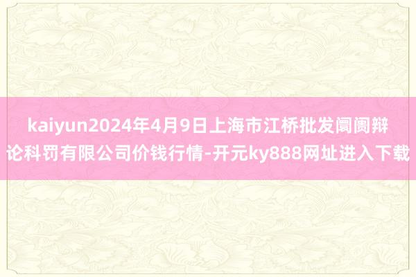 kaiyun2024年4月9日上海市江桥批发阛阓辩论科罚有限公司价钱行情-开元ky888网址进入下载