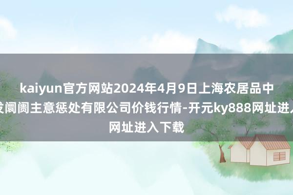 kaiyun官方网站2024年4月9日上海农居品中心批发阛阓主意惩处有限公司价钱行情-开元ky888网址进入下载