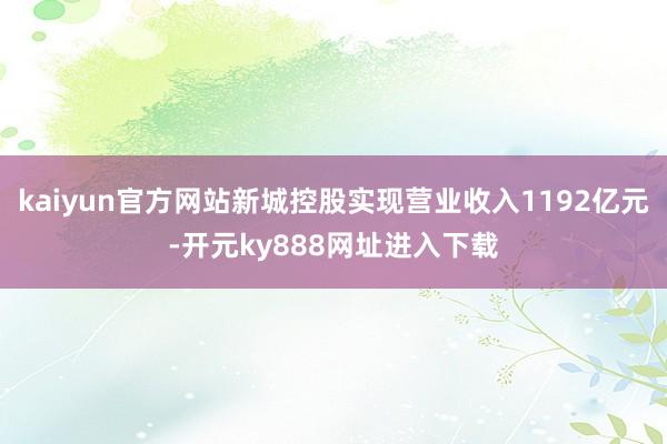 kaiyun官方网站新城控股实现营业收入1192亿元-开元ky888网址进入下载