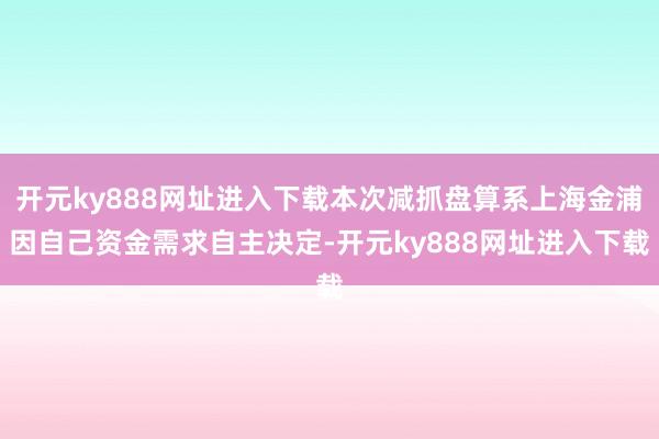 开元ky888网址进入下载本次减抓盘算系上海金浦因自己资金需求自主决定-开元ky888网址进入下载