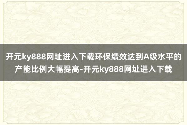 开元ky888网址进入下载环保绩效达到A级水平的产能比例大幅提高-开元ky888网址进入下载