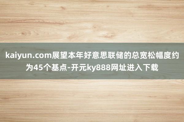 kaiyun.com展望本年好意思联储的总宽松幅度约为45个基点-开元ky888网址进入下载