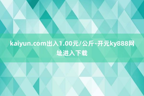 kaiyun.com出入1.00元/公斤-开元ky888网址进入下载