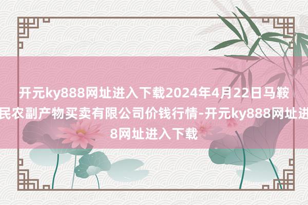 开元ky888网址进入下载2024年4月22日马鞍山市安民农副产物买卖有限公司价钱行情-开元ky888网址进入下载