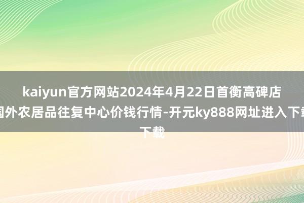 kaiyun官方网站2024年4月22日首衡高碑店国外农居品往复中心价钱行情-开元ky888网址进入下载