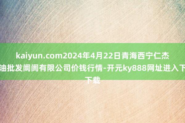 kaiyun.com2024年4月22日青海西宁仁杰粮油批发阛阓有限公司价钱行情-开元ky888网址进入下载