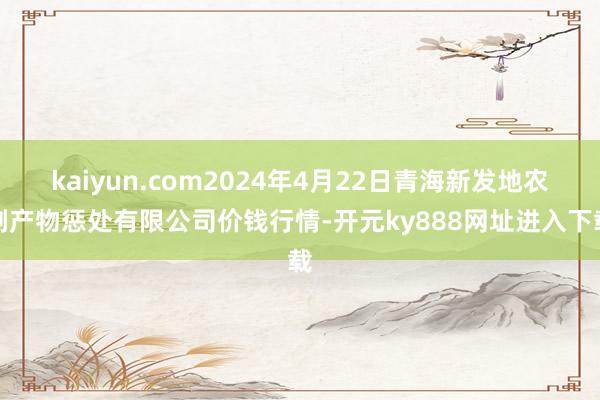 kaiyun.com2024年4月22日青海新发地农副产物惩处有限公司价钱行情-开元ky888网址进入下载