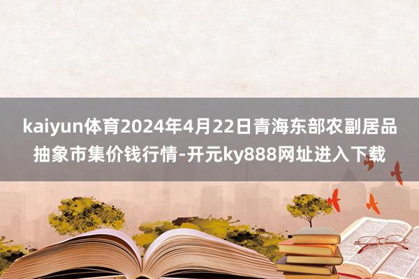 kaiyun体育2024年4月22日青海东部农副居品抽象市集价钱行情-开元ky888网址进入下载