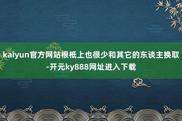 kaiyun官方网站根柢上也很少和其它的东谈主换取-开元ky888网址进入下载