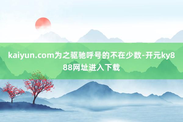 kaiyun.com为之驱驰呼号的不在少数-开元ky888网址进入下载