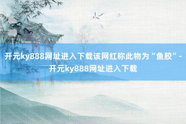 开元ky888网址进入下载该网红称此物为“鱼胶”-开元ky888网址进入下载