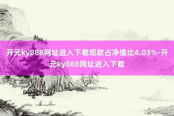 开元ky888网址进入下载现款占净值比4.03%-开元ky888网址进入下载