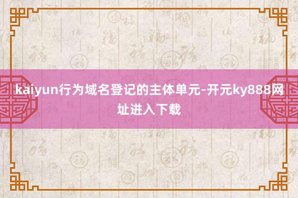 kaiyun行为域名登记的主体单元-开元ky888网址进入下载