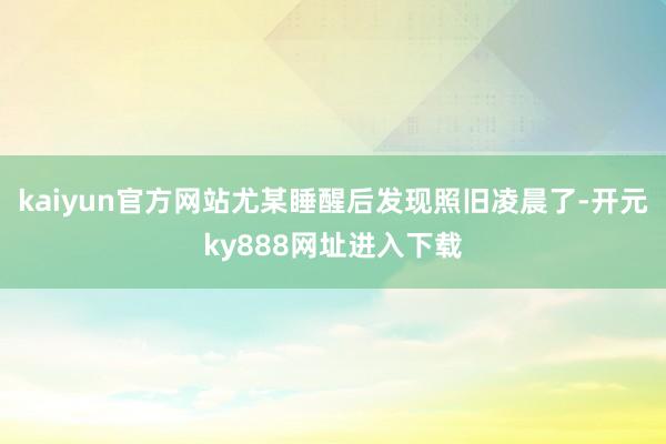 kaiyun官方网站尤某睡醒后发现照旧凌晨了-开元ky888网址进入下载