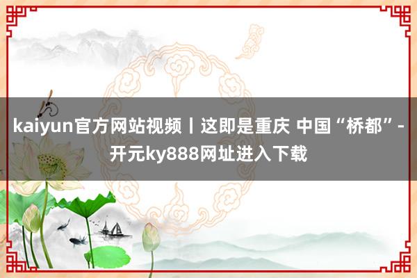 kaiyun官方网站视频丨这即是重庆 中国“桥都”-开元ky888网址进入下载