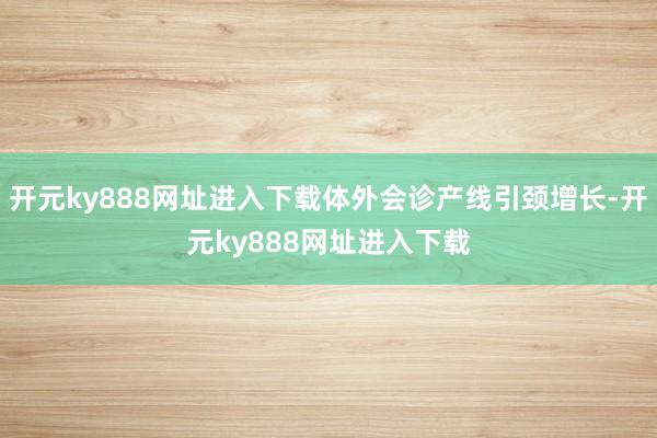 开元ky888网址进入下载体外会诊产线引颈增长-开元ky888网址进入下载